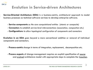 Evolution in Service-driven Architectures
Service-Oriented Architecture (SOA) is a business-centric, architectural approach to model
business processes as technical software services to develop enterprise software.

     - Service components as the core computational entities (atomic or composite)
     - Connectors to establish service-level interconnections (association, composition etc.)
     - Configurations to allow topological configuration of components and connectors

Evolution in an SOA goes beyond a more conventional addition or removal of individual
components and connectors.

     - Process-centric change in terms of integration, replacement, decomposition etc.

     - Process aspects of change management requires an explicit specification of source
           and evolved architecture model with appropriate steps to complete the transition.


                                                                                                     3
LERO© 2011                                          THE IRISH SOFTWARE ENGINEERING RESEARCH CENTRE
 