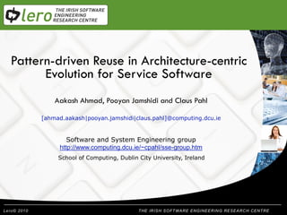 Pattern-driven Reuse in Architecture-centric
            Welcome
      Evolution for Service Software
        Aakash Ahmad, Pooyan Jamshidi and Claus Pahl
   Presentation Title
      [ahmad.aakash|pooyan.jamshidi|claus.pahl]@computing.dcu.ie


              Software and System Engineering group
           http://www.computing.dcu.ie/~cpahl/sse-group.htm
           School of Computing, Dublin City University, Ireland




                                            THE IRISH SOFTWARE ENGINEERING RESEARCH CENTRE
 