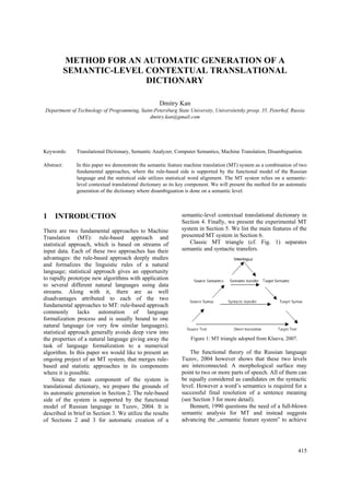 METHOD FOR AN AUTOMATIC GENERATION OF A
            SEMANTIC-LEVEL CONTEXTUAL TRANSLATIONAL
                           DICTIONARY

                                                    Dmitry Kan
Department of Technology of Programming, Saint-Petersburg State University, Universitetsky prosp. 35, Peterhof, Russia
                                             dmitry.kan@gmail.com




Keywords:     Translational Dictionary, Semantic Analyzer, Computer Semantics, Machine Translation, Disambiguation.

Abstract:     In this paper we demonstrate the semantic feature machine translation (MT) system as a combination of two
              fundamental approaches, where the rule-based side is supported by the functional model of the Russian
              language and the statistical side utilizes statistical word alignment. The MT system relies on a semantic-
              level contextual translational dictionary as its key component. We will present the method for an automatic
              generation of the dictionary where disambiguation is done on a semantic level.



1    INTRODUCTION                                             semantic-level contextual translational dictionary in
                                                              Section 4. Finally, we present the experimental MT
There are two fundamental approaches to Machine               system in Section 5. We list the main features of the
Translation (MT): rule-based approach and                     presented MT system in Section 6.
statistical approach, which is based on streams of                Classic MT triangle (cf. Fig. 1) separates
input data. Each of these two approaches has their            semantic and syntactic transfers.
advantages: the rule-based approach deeply studies
and formalizes the linguistic rules of a natural
language; statistical approach gives an opportunity
to rapidly prototype new algorithms with application
to several different natural languages using data
streams. Along with it, there are as well
disadvantages attributed to each of the two
fundamental approaches to MT: rule-based approach
commonly lacks automation of language
formalization process and is usually bound to one
natural language (or very few similar languages);
statistical approach generally avoids deep view into
the properties of a natural language giving away the               Figure 1: MT triangle adopted from Klueva, 2007.
task of language formalization to a numerical
algorithm. In this paper we would like to present an              The functional theory of the Russian language
ongoing project of an MT system, that merges rule-            Tuzov, 2004 however shows that these two levels
based and statistic approaches in its components              are interconnected. A morphological surface may
where it is possible.                                         point to two or more parts of speech. All of them can
    Since the main component of the system is                 be equally considered as candidates on the syntactic
translational dictionary, we prepare the grounds of           level. However a word’s semantics is required for a
its automatic generation in Section 2. The rule-based         successful final resolution of a sentence meaning
side of the system is supported by the functional             (see Section 3 for more detail).
model of Russian language in Tuzov, 2004. It is                   Bennett, 1990 questions the need of a full-blown
described in brief in Section 3. We utilize the results       semantic analysis for MT and instead suggests
of Sections 2 and 3 for automatic creation of a               advancing the „semantic feature system‟ to achieve




                                                                                                                      415
 