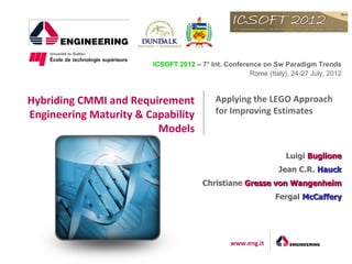 ICSOFT 2012 – 7° Int. Conference on Sw Paradigm Trends
                                                     Rome (Italy), 24-27 July, 2012



Hybriding CMMI and Requirement             Applying the LEGO Approach
Engineering Maturity & Capability          for Improving Estimates
                         Models

                                                                 Luigi Buglione
                                                               Jean C.R. Hauck
                                       Christiane Gresse von Wangenheim
                                                              Fergal McCaffery




                                                www.eng.it
 