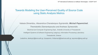 Towards Modeling the User-Perceived Quality of Source Code
using Static Analysis Metrics
Valasia Dimaridou, Alexandros-Charalampos Kyprianidis, Michail Papamichail,
Themistoklis Diamantopoulos and Andreas Symeonidis
Electrical and Computer Engineering Dept., Aristotle University of Thessaloniki
Intelligent Systems & Software Engineering Labgroup, Information Processing Laboratory
Thessaloniki, Greece
{valadima, alexkypr}@ece.auth.gr, {mpapamic, thdiaman}@issel.ee.auth.gr, asymeon@eng.auth.gr
12th International Conference on Software Technologies – ICSOFT 2017
 