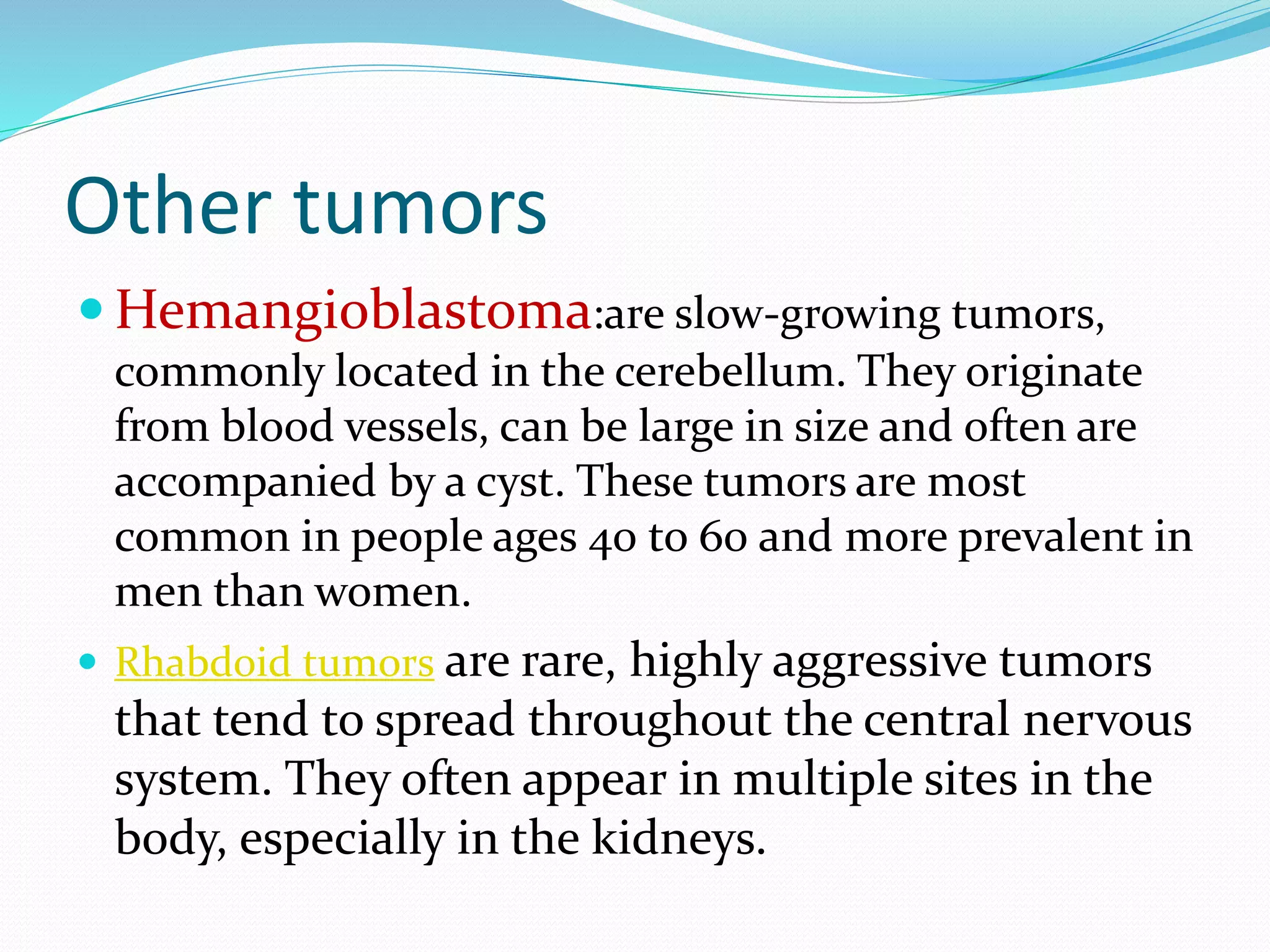 Other tumors
 Hemangioblastoma:are slow-growing tumors,
commonly located in the cerebellum. They originate
from blood vessels, can be large in size and often are
accompanied by a cyst. These tumors are most
common in people ages 40 to 60 and more prevalent in
men than women.
 Rhabdoid tumors are rare, highly aggressive tumors
that tend to spread throughout the central nervous
system. They often appear in multiple sites in the
body, especially in the kidneys.
 