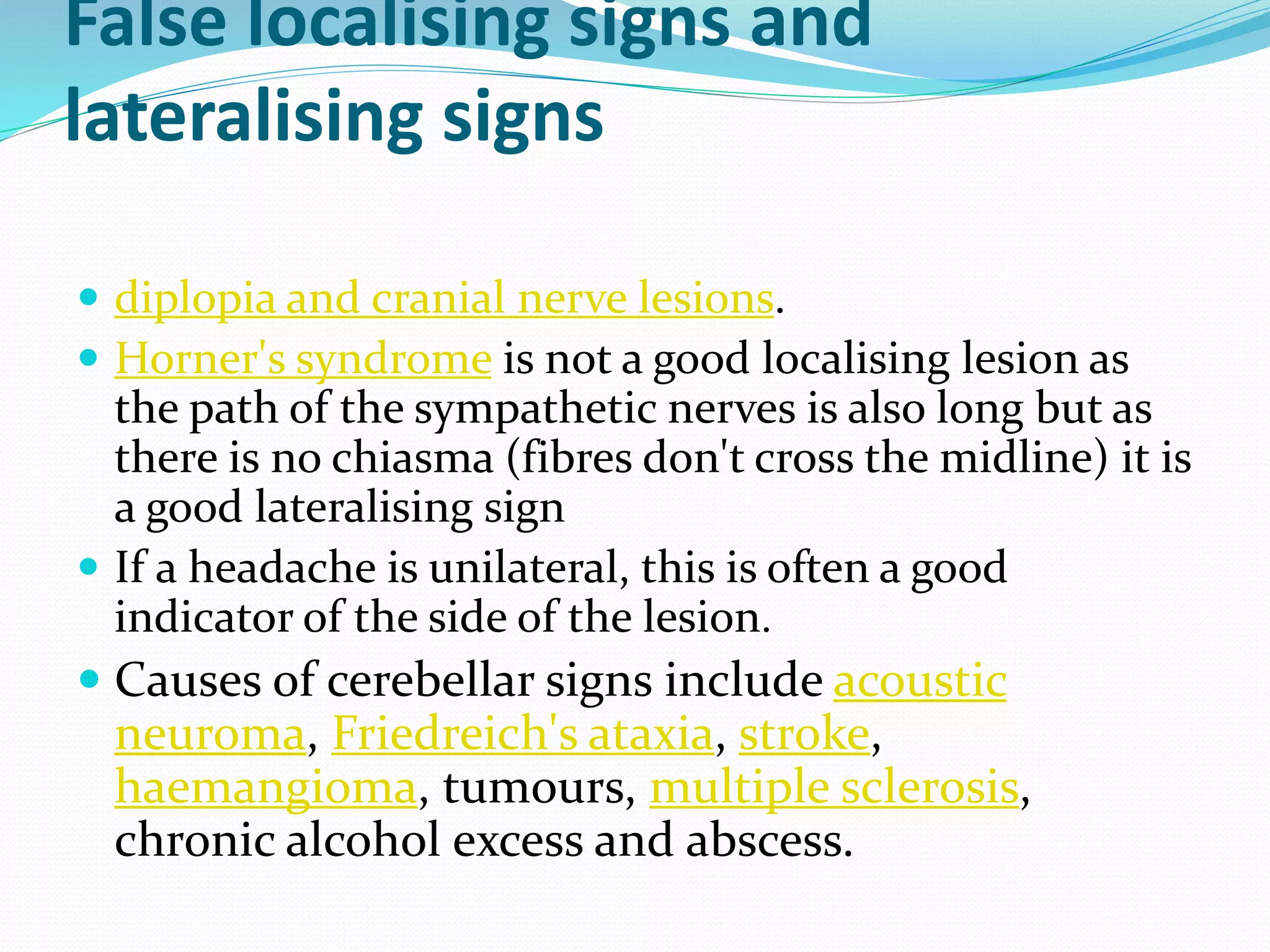 False localising signs and
lateralising signs
 diplopia and cranial nerve lesions.
 Horner's syndrome is not a good localising lesion as
the path of the sympathetic nerves is also long but as
there is no chiasma (fibres don't cross the midline) it is
a good lateralising sign
 If a headache is unilateral, this is often a good
indicator of the side of the lesion.
 Causes of cerebellar signs include acoustic
neuroma, Friedreich's ataxia, stroke,
haemangioma, tumours, multiple sclerosis,
chronic alcohol excess and abscess.
 