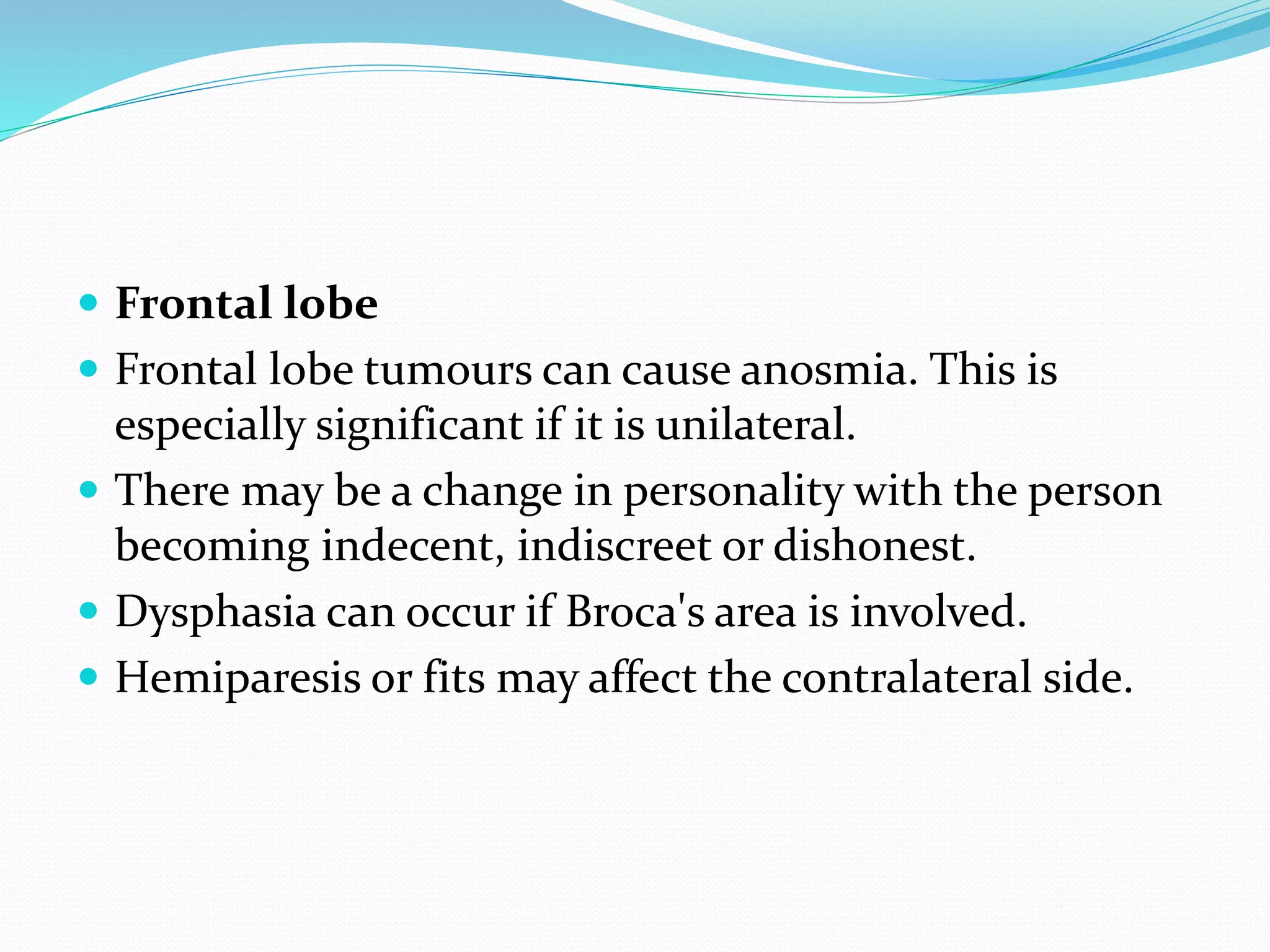  Frontal lobe
 Frontal lobe tumours can cause anosmia. This is
especially significant if it is unilateral.
 There may be a change in personality with the person
becoming indecent, indiscreet or dishonest.
 Dysphasia can occur if Broca's area is involved.
 Hemiparesis or fits may affect the contralateral side.
 