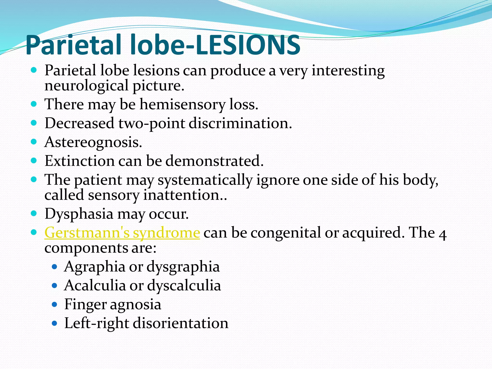 Parietal lobe-LESIONS
 Parietal lobe lesions can produce a very interesting
neurological picture.
 There may be hemisensory loss.
 Decreased two-point discrimination.
 Astereognosis.
 Extinction can be demonstrated.
 The patient may systematically ignore one side of his body,
called sensory inattention..
 Dysphasia may occur.
 Gerstmann's syndrome can be congenital or acquired. The 4
components are:
 Agraphia or dysgraphia
 Acalculia or dyscalculia
 Finger agnosia
 Left-right disorientation
 