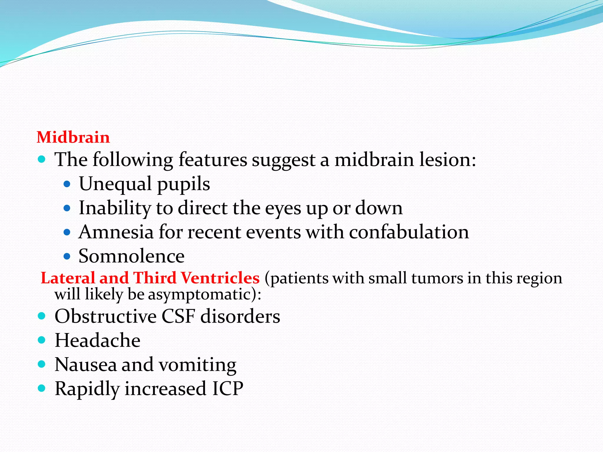Midbrain
 The following features suggest a midbrain lesion:
 Unequal pupils
 Inability to direct the eyes up or down
 Amnesia for recent events with confabulation
 Somnolence
Lateral and Third Ventricles (patients with small tumors in this region
will likely be asymptomatic):
 Obstructive CSF disorders
 Headache
 Nausea and vomiting
 Rapidly increased ICP
 