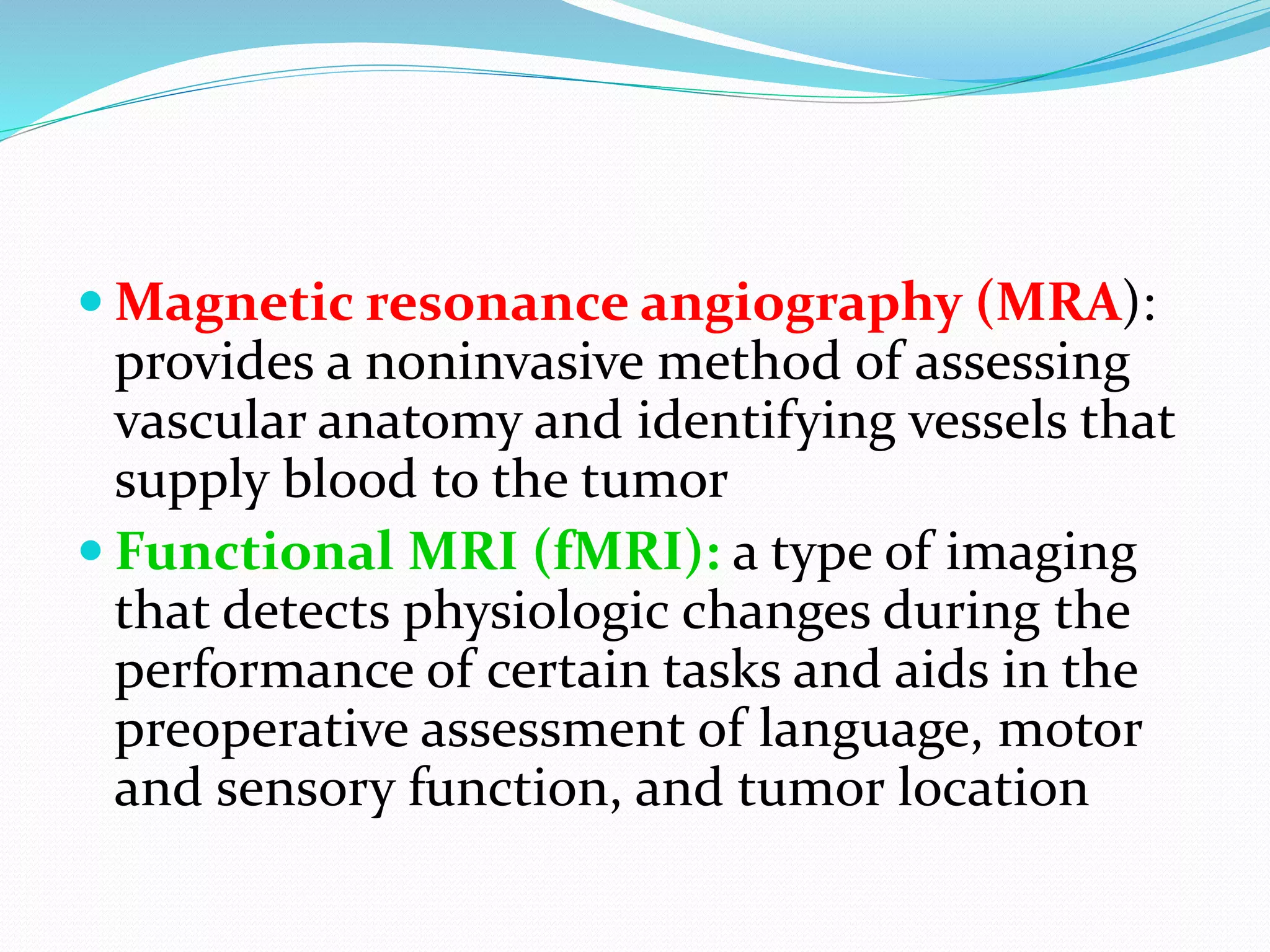  Magnetic resonance angiography (MRA):
provides a noninvasive method of assessing
vascular anatomy and identifying vessels that
supply blood to the tumor
 Functional MRI (fMRI): a type of imaging
that detects physiologic changes during the
performance of certain tasks and aids in the
preoperative assessment of language, motor
and sensory function, and tumor location
 