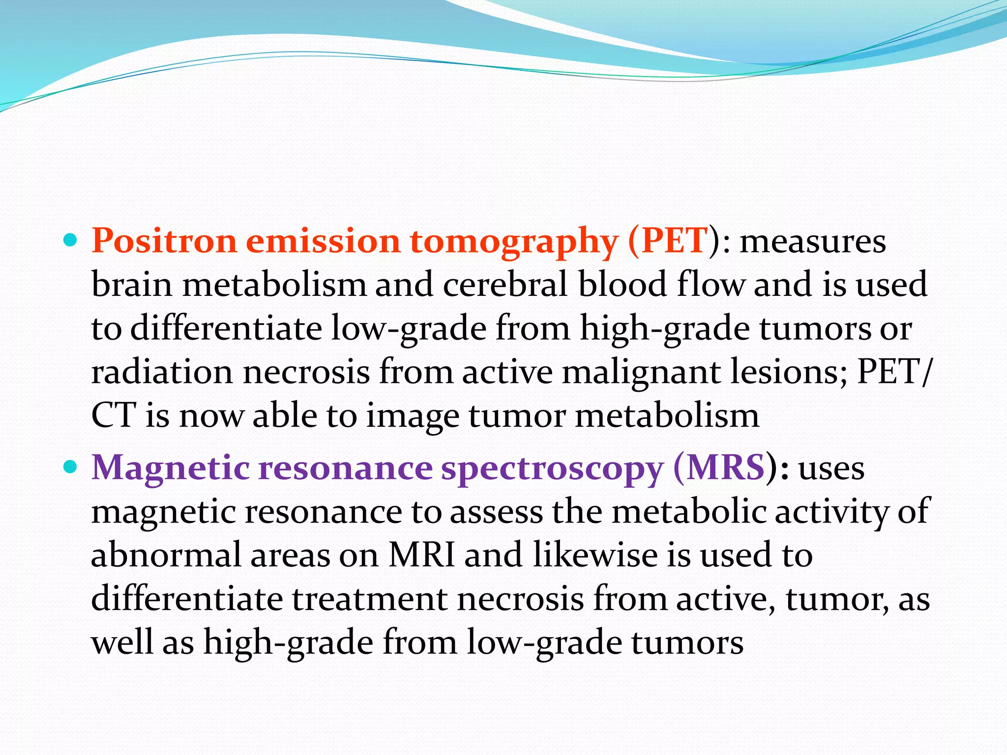  Positron emission tomography (PET): measures
brain metabolism and cerebral blood flow and is used
to differentiate low-grade from high-grade tumors or
radiation necrosis from active malignant lesions; PET/
CT is now able to image tumor metabolism
 Magnetic resonance spectroscopy (MRS): uses
magnetic resonance to assess the metabolic activity of
abnormal areas on MRI and likewise is used to
differentiate treatment necrosis from active, tumor, as
well as high-grade from low-grade tumors
 