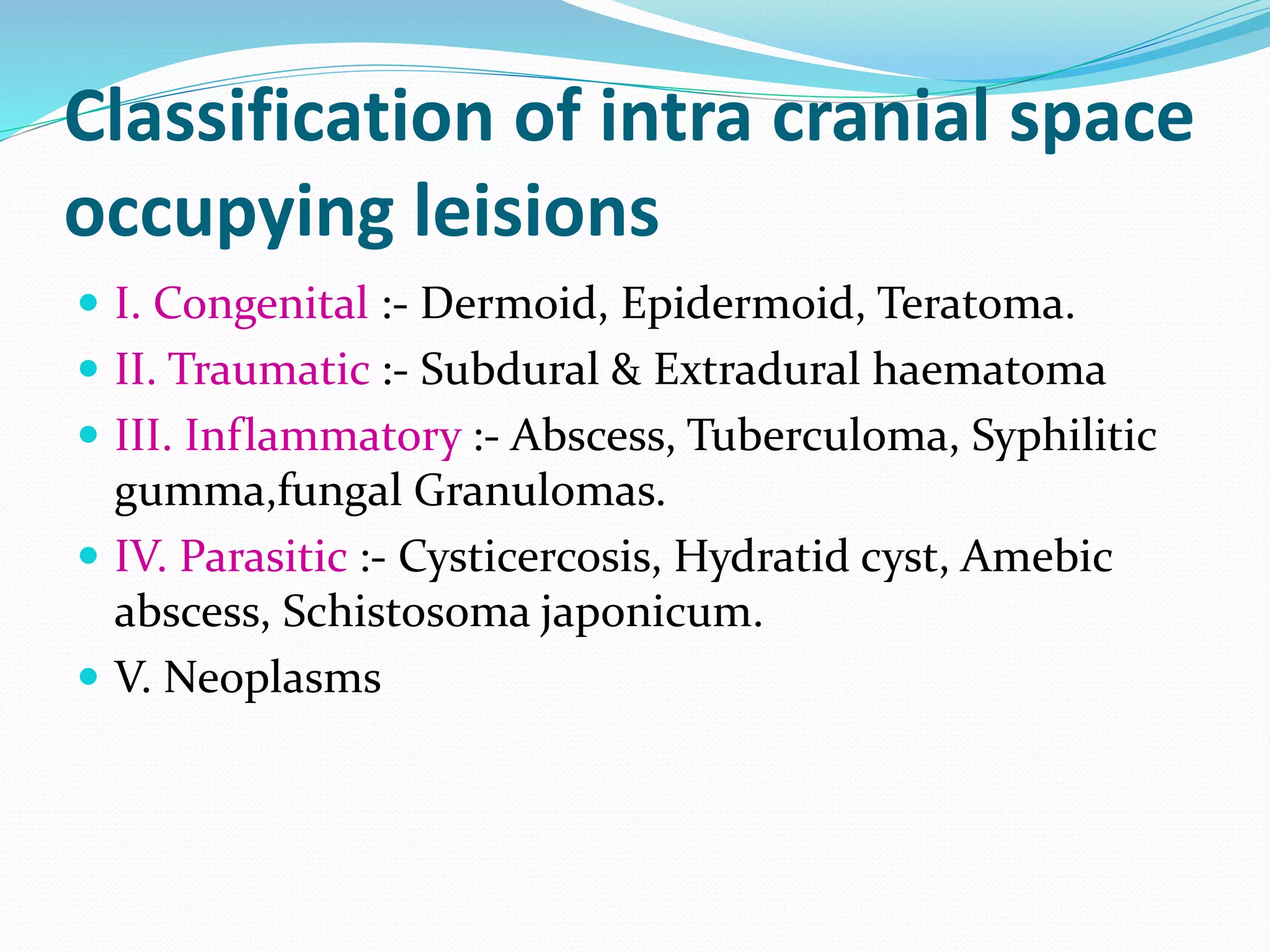 Classification of intra cranial space
occupying leisions
 I. Congenital :- Dermoid, Epidermoid, Teratoma.
 II. Traumatic :- Subdural & Extradural haematoma
 III. Inflammatory :- Abscess, Tuberculoma, Syphilitic
gumma,fungal Granulomas.
 IV. Parasitic :- Cysticercosis, Hydratid cyst, Amebic
abscess, Schistosoma japonicum.
 V. Neoplasms
 