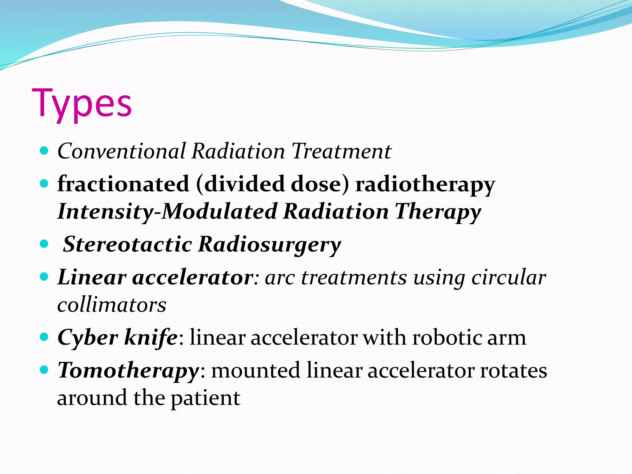 Types
 Conventional Radiation Treatment
 fractionated (divided dose) radiotherapy
Intensity-Modulated Radiation Therapy
 Stereotactic Radiosurgery
 Linear accelerator: arc treatments using circular
collimators
 Cyber knife: linear accelerator with robotic arm
 Tomotherapy: mounted linear accelerator rotates
around the patient
 