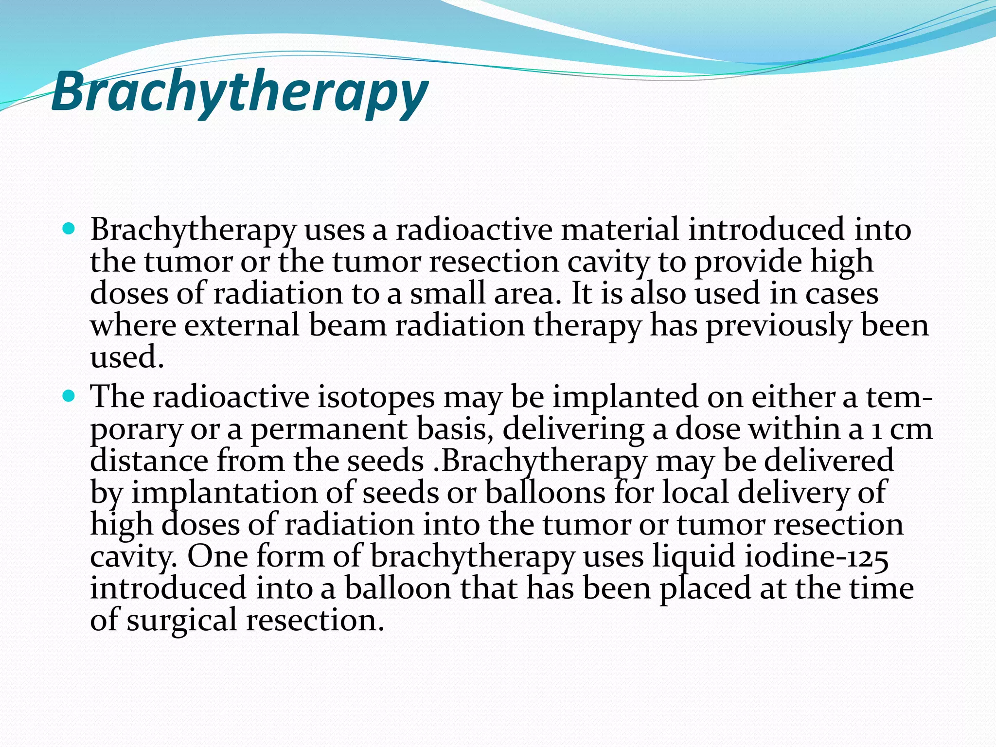 Brachytherapy
 Brachytherapy uses a radioactive material introduced into
the tumor or the tumor resection cavity to provide high
doses of radiation to a small area. It is also used in cases
where external beam radiation therapy has previously been
used.
 The radioactive isotopes may be implanted on either a tem-
porary or a permanent basis, delivering a dose within a 1 cm
distance from the seeds .Brachytherapy may be delivered
by implantation of seeds or balloons for local delivery of
high doses of radiation into the tumor or tumor resection
cavity. One form of brachytherapy uses liquid iodine-125
introduced into a balloon that has been placed at the time
of surgical resection.
 