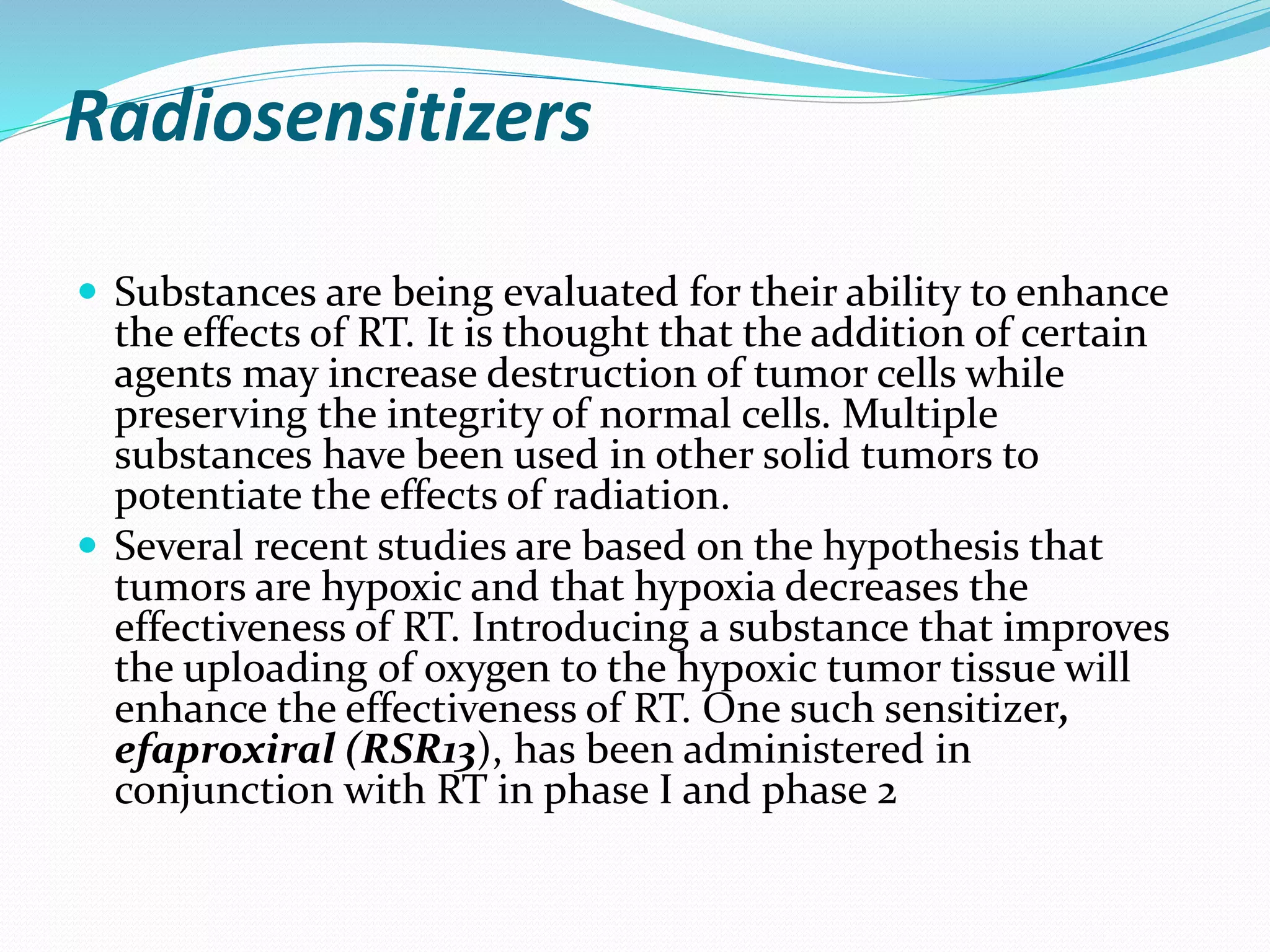 Radiosensitizers
 Substances are being evaluated for their ability to enhance
the effects of RT. It is thought that the addition of certain
agents may increase destruction of tumor cells while
preserving the integrity of normal cells. Multiple
substances have been used in other solid tumors to
potentiate the effects of radiation.
 Several recent studies are based on the hypothesis that
tumors are hypoxic and that hypoxia decreases the
effectiveness of RT. Introducing a substance that improves
the uploading of oxygen to the hypoxic tumor tissue will
enhance the effectiveness of RT. One such sensitizer,
efaproxiral (RSR13), has been administered in
conjunction with RT in phase I and phase 2
 