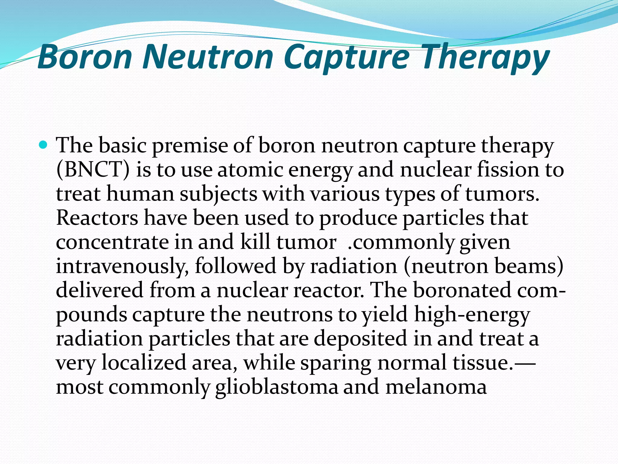Boron Neutron Capture Therapy
 The basic premise of boron neutron capture therapy
(BNCT) is to use atomic energy and nuclear fission to
treat human subjects with various types of tumors.
Reactors have been used to produce particles that
concentrate in and kill tumor .commonly given
intravenously, followed by radiation (neutron beams)
delivered from a nuclear reactor. The boronated com-
pounds capture the neutrons to yield high-energy
radiation particles that are deposited in and treat a
very localized area, while sparing normal tissue.—
most commonly glioblastoma and melanoma
 