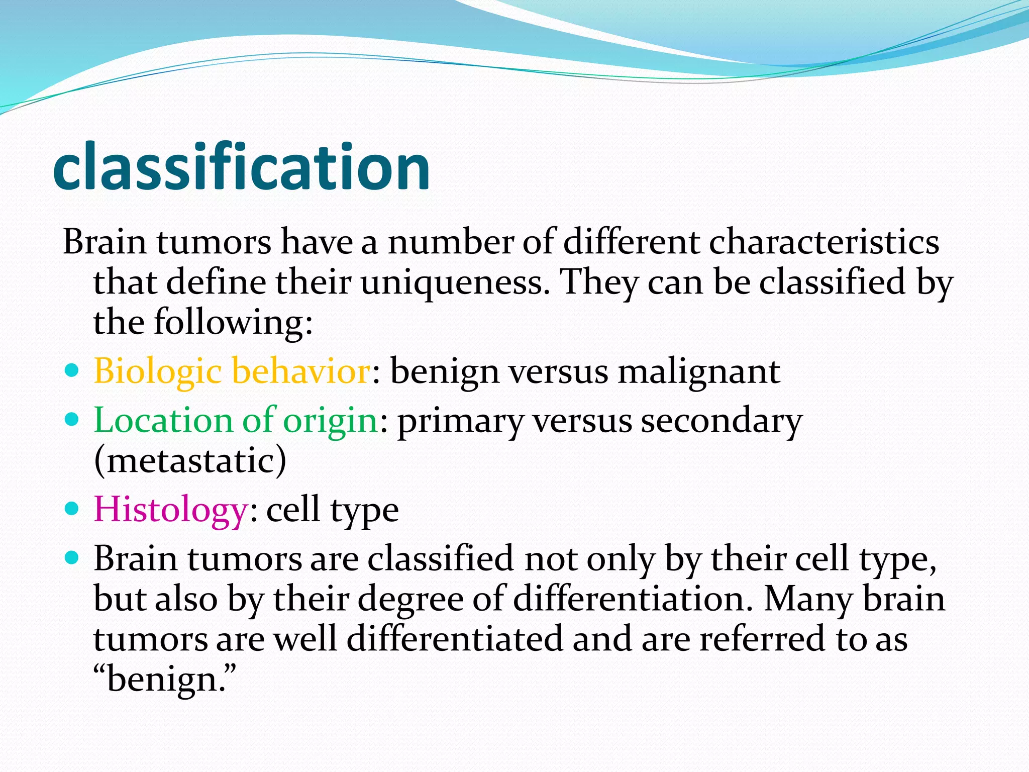 classification
Brain tumors have a number of different characteristics
that define their uniqueness. They can be classified by
the following:
 Biologic behavior: benign versus malignant
 Location of origin: primary versus secondary
(metastatic)
 Histology: cell type
 Brain tumors are classified not only by their cell type,
but also by their degree of differentiation. Many brain
tumors are well differentiated and are referred to as
“benign.”
 