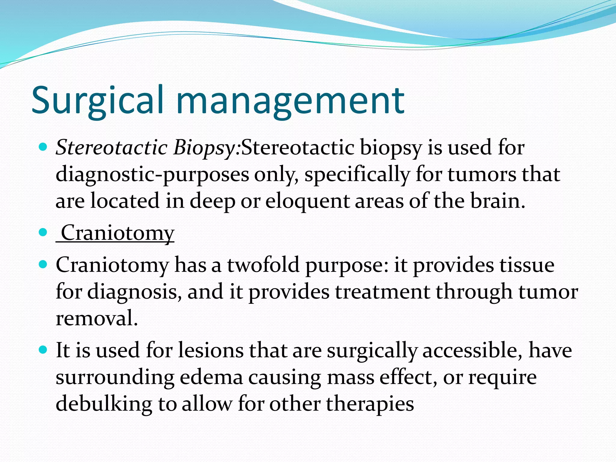 Surgical management
 Stereotactic Biopsy:Stereotactic biopsy is used for
diagnostic-purposes only, specifically for tumors that
are located in deep or eloquent areas of the brain.
 Craniotomy
 Craniotomy has a twofold purpose: it provides tissue
for diagnosis, and it provides treatment through tumor
removal.
 It is used for lesions that are surgically accessible, have
surrounding edema causing mass effect, or require
debulking to allow for other therapies
 