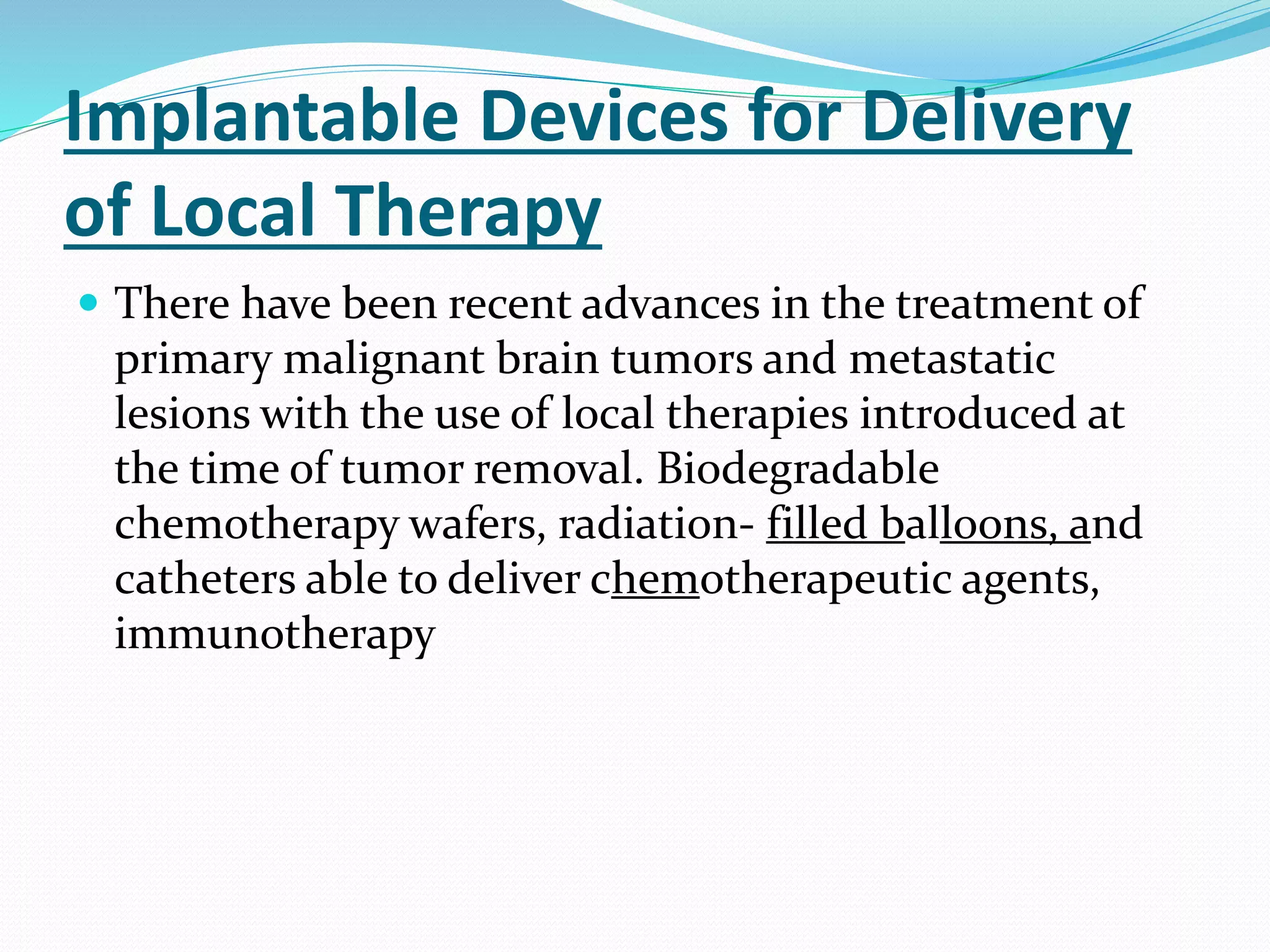 Implantable Devices for Delivery
of Local Therapy
 There have been recent advances in the treatment of
primary malignant brain tumors and metastatic
lesions with the use of local therapies introduced at
the time of tumor removal. Biodegradable
chemotherapy wafers, radiation- filled balloons, and
catheters able to deliver chemotherapeutic agents,
immunotherapy
 