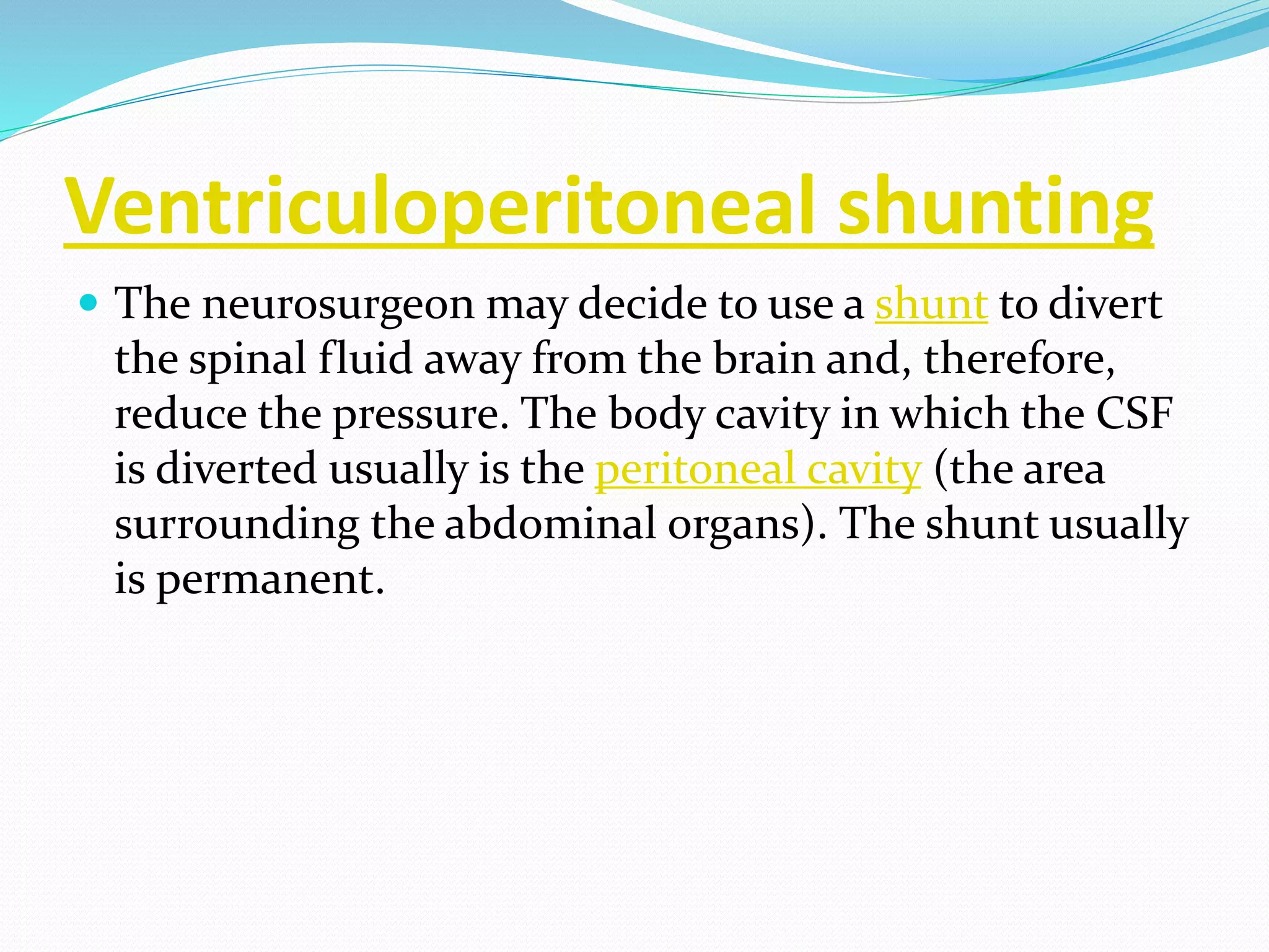 Ventriculoperitoneal shunting
 The neurosurgeon may decide to use a shunt to divert
the spinal fluid away from the brain and, therefore,
reduce the pressure. The body cavity in which the CSF
is diverted usually is the peritoneal cavity (the area
surrounding the abdominal organs). The shunt usually
is permanent.
 