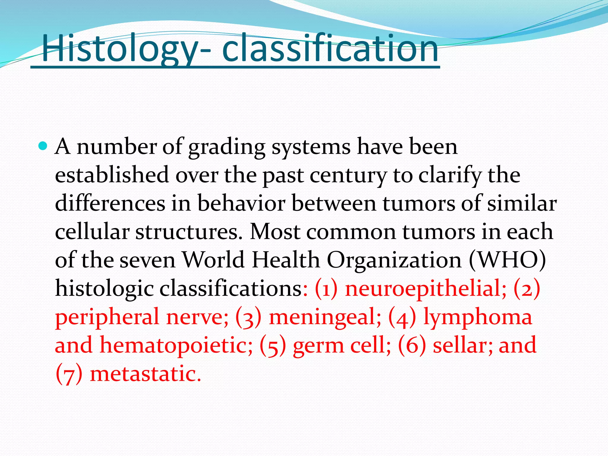 Histology- classification
 A number of grading systems have been
established over the past century to clarify the
differences in behavior between tumors of similar
cellular structures. Most common tumors in each
of the seven World Health Organization (WHO)
histologic classifications: (1) neuroepithelial; (2)
peripheral nerve; (3) meningeal; (4) lymphoma
and hematopoietic; (5) germ cell; (6) sellar; and
(7) metastatic.
 
