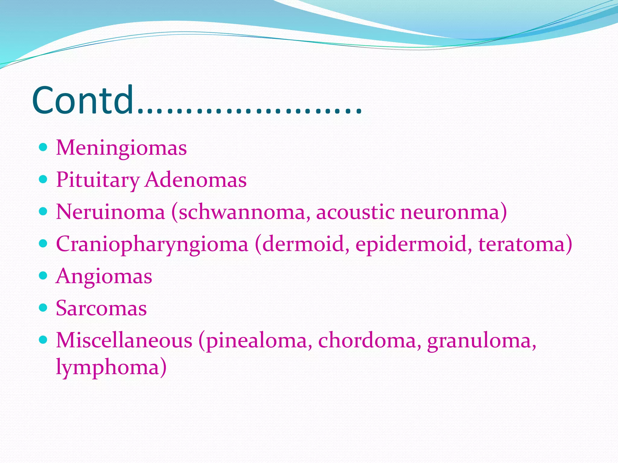 Contd…………………..
 Meningiomas
 Pituitary Adenomas
 Neruinoma (schwannoma, acoustic neuronma)
 Craniopharyngioma (dermoid, epidermoid, teratoma)
 Angiomas
 Sarcomas
 Miscellaneous (pinealoma, chordoma, granuloma,
lymphoma)
 