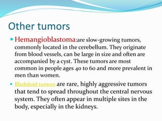 Other tumors
 Hemangioblastoma:are slow-growing tumors,
commonly located in the cerebellum. They originate
from blood vessels, can be large in size and often are
accompanied by a cyst. These tumors are most
common in people ages 40 to 60 and more prevalent in
men than women.
 Rhabdoid tumors are rare, highly aggressive tumors
that tend to spread throughout the central nervous
system. They often appear in multiple sites in the
body, especially in the kidneys.
 