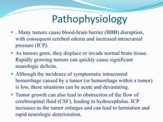 Pathophysiology
 . Many tumors cause blood-brain barrier (BBB) disruption,
with consequent cerebral edema and increased intracranial
pressure (ICP).
 As tumors grow, they displace or invade normal brain tissue.
Rapidly growing tumors can quickly cause significant
neurologic deficits.
 Although the incidence of symptomatic intracranial
hemorrhage caused by a tumor (or hemorrhage within a tumor)
is low, these situations can be acute and devastating.
 Tumor growth can also lead to obstruction of the flow of
cerebrospinal fluid (CSF), leading to hydrocephalus. ICP
increases as the tumor enlarges and can lead to herniation and
rapid neurologic deterioration.
 