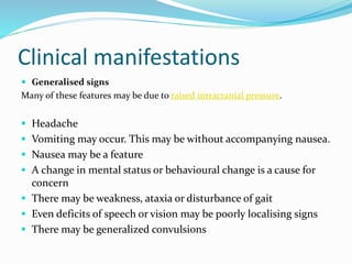 Clinical manifestations
 Generalised signs
Many of these features may be due to raised intracranial pressure.
 Headache
 Vomiting may occur. This may be without accompanying nausea.
 Nausea may be a feature
 A change in mental status or behavioural change is a cause for
concern
 There may be weakness, ataxia or disturbance of gait
 Even deficits of speech or vision may be poorly localising signs
 There may be generalized convulsions
 