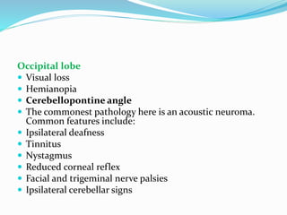 Occipital lobe
 Visual loss
 Hemianopia
 Cerebellopontine angle
 The commonest pathology here is an acoustic neuroma.
Common features include:
 Ipsilateral deafness
 Tinnitus
 Nystagmus
 Reduced corneal reflex
 Facial and trigeminal nerve palsies
 Ipsilateral cerebellar signs
 