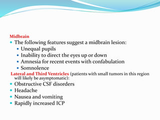 Midbrain
 The following features suggest a midbrain lesion:
 Unequal pupils
 Inability to direct the eyes up or down
 Amnesia for recent events with confabulation
 Somnolence
Lateral and Third Ventricles (patients with small tumors in this region
will likely be asymptomatic):
 Obstructive CSF disorders
 Headache
 Nausea and vomiting
 Rapidly increased ICP
 