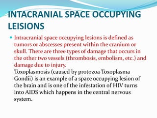 INTACRANIAL SPACE OCCUPYING
LEISIONS
 Intracranial space occupying lesions is defined as
tumors or abscesses present within the cranium or
skull. There are three types of damage that occurs in
the other two vessels (thrombosis, embolism, etc.) and
damage due to injury.
Toxoplasmosis (caused by protozoa Toxoplasma
Gondii) is an example of a space occupying lesion of
the brain and is one of the infestation of HIV turns
into AIDS which happens in the central nervous
system.
 