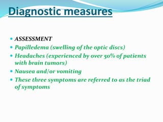 Diagnostic measures
 ASSESSMENT
 Papilledema (swelling of the optic discs)
 Headaches (experienced by over 50% of patients
with brain tumors)
 Nausea and/or vomiting
 These three symptoms are referred to as the triad
of symptoms
 