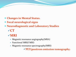  Changes in Mental Status.
 Focal neurological signs
 Neurodiagnostic and Laboratory Studies
CT
MRI
 Magnetic resonance angiography(MRA)
 Functional MRI(f MRI)
 Magnetic resonance spectrography(MRS)
PET(positron emission tomography)
 