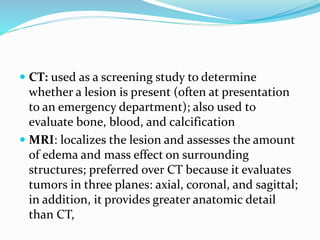  CT: used as a screening study to determine
whether a lesion is present (often at presentation
to an emergency department); also used to
evaluate bone, blood, and calcification
 MRI: localizes the lesion and assesses the amount
of edema and mass effect on surrounding
structures; preferred over CT because it evaluates
tumors in three planes: axial, coronal, and sagittal;
in addition, it provides greater anatomic detail
than CT,
 