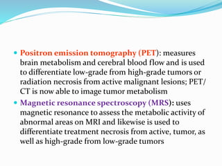  Positron emission tomography (PET): measures
brain metabolism and cerebral blood flow and is used
to differentiate low-grade from high-grade tumors or
radiation necrosis from active malignant lesions; PET/
CT is now able to image tumor metabolism
 Magnetic resonance spectroscopy (MRS): uses
magnetic resonance to assess the metabolic activity of
abnormal areas on MRI and likewise is used to
differentiate treatment necrosis from active, tumor, as
well as high-grade from low-grade tumors
 