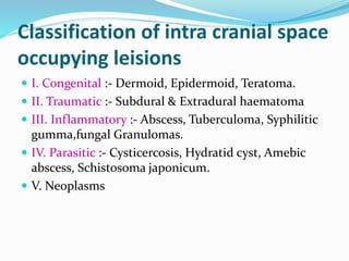 Classification of intra cranial space
occupying leisions
 I. Congenital :- Dermoid, Epidermoid, Teratoma.
 II. Traumatic :- Subdural & Extradural haematoma
 III. Inflammatory :- Abscess, Tuberculoma, Syphilitic
gumma,fungal Granulomas.
 IV. Parasitic :- Cysticercosis, Hydratid cyst, Amebic
abscess, Schistosoma japonicum.
 V. Neoplasms
 