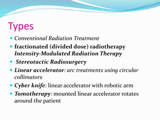 Types
 Conventional Radiation Treatment
 fractionated (divided dose) radiotherapy
Intensity-Modulated Radiation Therapy
 Stereotactic Radiosurgery
 Linear accelerator: arc treatments using circular
collimators
 Cyber knife: linear accelerator with robotic arm
 Tomotherapy: mounted linear accelerator rotates
around the patient
 