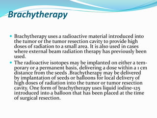 Brachytherapy
 Brachytherapy uses a radioactive material introduced into
the tumor or the tumor resection cavity to provide high
doses of radiation to a small area. It is also used in cases
where external beam radiation therapy has previously been
used.
 The radioactive isotopes may be implanted on either a tem-
porary or a permanent basis, delivering a dose within a 1 cm
distance from the seeds .Brachytherapy may be delivered
by implantation of seeds or balloons for local delivery of
high doses of radiation into the tumor or tumor resection
cavity. One form of brachytherapy uses liquid iodine-125
introduced into a balloon that has been placed at the time
of surgical resection.
 