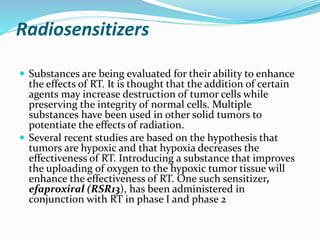 Radiosensitizers
 Substances are being evaluated for their ability to enhance
the effects of RT. It is thought that the addition of certain
agents may increase destruction of tumor cells while
preserving the integrity of normal cells. Multiple
substances have been used in other solid tumors to
potentiate the effects of radiation.
 Several recent studies are based on the hypothesis that
tumors are hypoxic and that hypoxia decreases the
effectiveness of RT. Introducing a substance that improves
the uploading of oxygen to the hypoxic tumor tissue will
enhance the effectiveness of RT. One such sensitizer,
efaproxiral (RSR13), has been administered in
conjunction with RT in phase I and phase 2
 