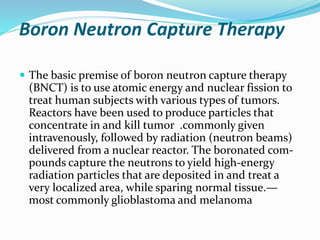 Boron Neutron Capture Therapy
 The basic premise of boron neutron capture therapy
(BNCT) is to use atomic energy and nuclear fission to
treat human subjects with various types of tumors.
Reactors have been used to produce particles that
concentrate in and kill tumor .commonly given
intravenously, followed by radiation (neutron beams)
delivered from a nuclear reactor. The boronated com-
pounds capture the neutrons to yield high-energy
radiation particles that are deposited in and treat a
very localized area, while sparing normal tissue.—
most commonly glioblastoma and melanoma
 