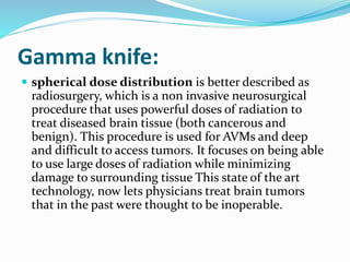 Gamma knife:
 spherical dose distribution is better described as
radiosurgery, which is a non invasive neurosurgical
procedure that uses powerful doses of radiation to
treat diseased brain tissue (both cancerous and
benign). This procedure is used for AVMs and deep
and difficult to access tumors. It focuses on being able
to use large doses of radiation while minimizing
damage to surrounding tissue This state of the art
technology, now lets physicians treat brain tumors
that in the past were thought to be inoperable.
 