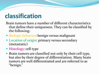 classification
Brain tumors have a number of different characteristics
that define their uniqueness. They can be classified by
the following:
 Biologic behavior: benign versus malignant
 Location of origin: primary versus secondary
(metastatic)
 Histology: cell type
 Brain tumors are classified not only by their cell type,
but also by their degree of differentiation. Many brain
tumors are well differentiated and are referred to as
“benign.”
 