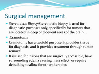 Surgical management
 Stereotactic Biopsy:Stereotactic biopsy is used for
diagnostic-purposes only, specifically for tumors that
are located in deep or eloquent areas of the brain.
 Craniotomy
 Craniotomy has a twofold purpose: it provides tissue
for diagnosis, and it provides treatment through tumor
removal.
 It is used for lesions that are surgically accessible, have
surrounding edema causing mass effect, or require
debulking to allow for other therapies
 