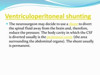 Ventriculoperitoneal shunting
 The neurosurgeon may decide to use a shunt to divert
the spinal fluid away from the brain and, therefore,
reduce the pressure. The body cavity in which the CSF
is diverted usually is the peritoneal cavity (the area
surrounding the abdominal organs). The shunt usually
is permanent.
 