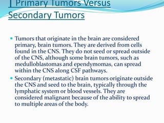 | Primary Tumors Versus
Secondary Tumors
 Tumors that originate in the brain are considered
primary, brain tumors. They are derived from cells
found in the CNS. They do not seed or spread outside
of the CNS, although some brain tumors, such as
medulloblastomas and ependymomas, can spread
within the CNS along CSF pathways.
 Secondary (metastatic) brain tumors originate outside
the CNS and seed to the brain, typically through the
lymphatic system or blood vessels. They are
considered malignant because of the ability to spread
to multiple areas of the body.
 