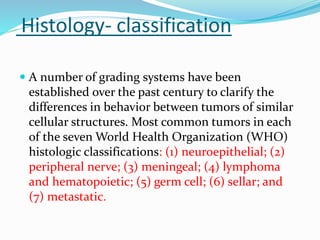 Histology- classification
 A number of grading systems have been
established over the past century to clarify the
differences in behavior between tumors of similar
cellular structures. Most common tumors in each
of the seven World Health Organization (WHO)
histologic classifications: (1) neuroepithelial; (2)
peripheral nerve; (3) meningeal; (4) lymphoma
and hematopoietic; (5) germ cell; (6) sellar; and
(7) metastatic.
 