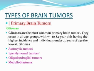 TYPES OF BRAIN TUMORS
 | Primary Brain Tumors
Gliomas
 Gliomas are the most common primary brain tumor . They
occur in all age-groups, with 75- to 84-year-olds having the
highest incidence and individuals under 20 years of age the
lowest. Gliomas
 Astrocytic tumors
 Ependymomal tumors
 Oligodendroglial tumors
 Medulloblastoma
 