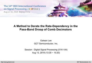 GCT Semiconductor, Inc.http://www.gctsemi.com
A Method to Derate the Rate-Dependency in the
Pass-Band Droop of Comb Decimators
Ealwan Lee
GCT Semiconductor, Inc.
Session : Digital Signal Processing (01A1-04)
Aug 13, 2018 (13:30 ~ 15:20)
 