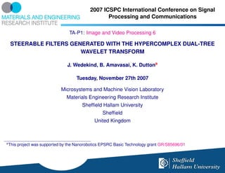2007 ICSPC International Conference on Signal
                                                   Processing and Communications

                                  TA-P1: Image and Video Processing 6

     STEERABLE FILTERS GENERATED WITH THE HYPERCOMPLEX DUAL-TREE
                          WAVELET TRANSFORM

                                 J. Wedekind, B. Amavasai, K. Duttona

                                     Tuesday, November 27th 2007

                              Microsystems and Machine Vision Laboratory
                                 Materials Engineering Research Institute
                                        Shefﬁeld Hallam University
                                                  Shefﬁeld
                                              United Kingdom



a
    This project was supported by the Nanorobotics EPSRC Basic Technology grant GR/S85696/01
 
