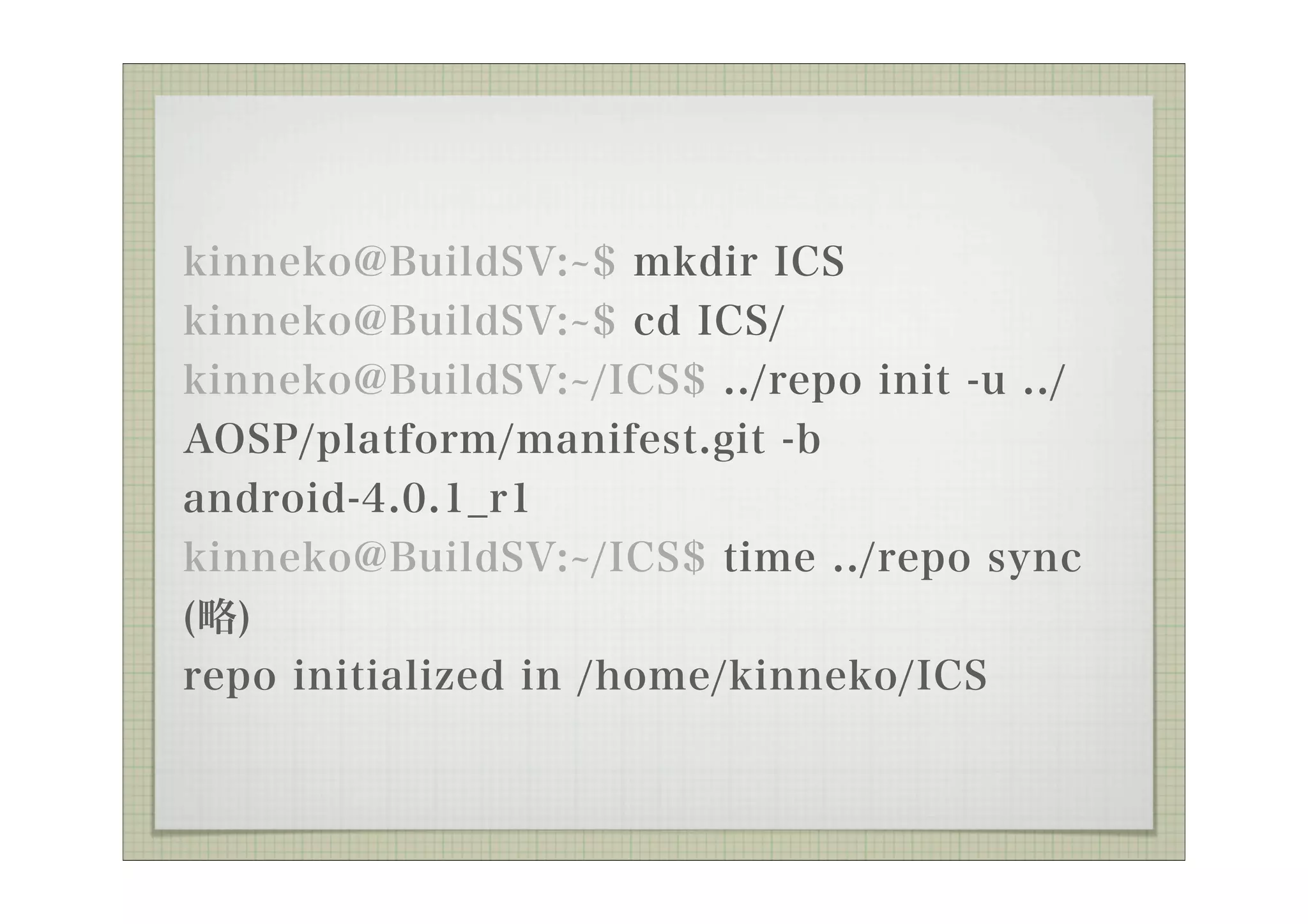 kinneko@BuildSV: $ mkdir ICS
kinneko@BuildSV: $ cd ICS/
kinneko@BuildSV: /ICS$ ../repo init -u ../
AOSP/platform/manifest.git -b
android-4.0.1_r1
kinneko@BuildSV: /ICS$ time ../repo sync
(略)
repo initialized in /home/kinneko/ICS
 