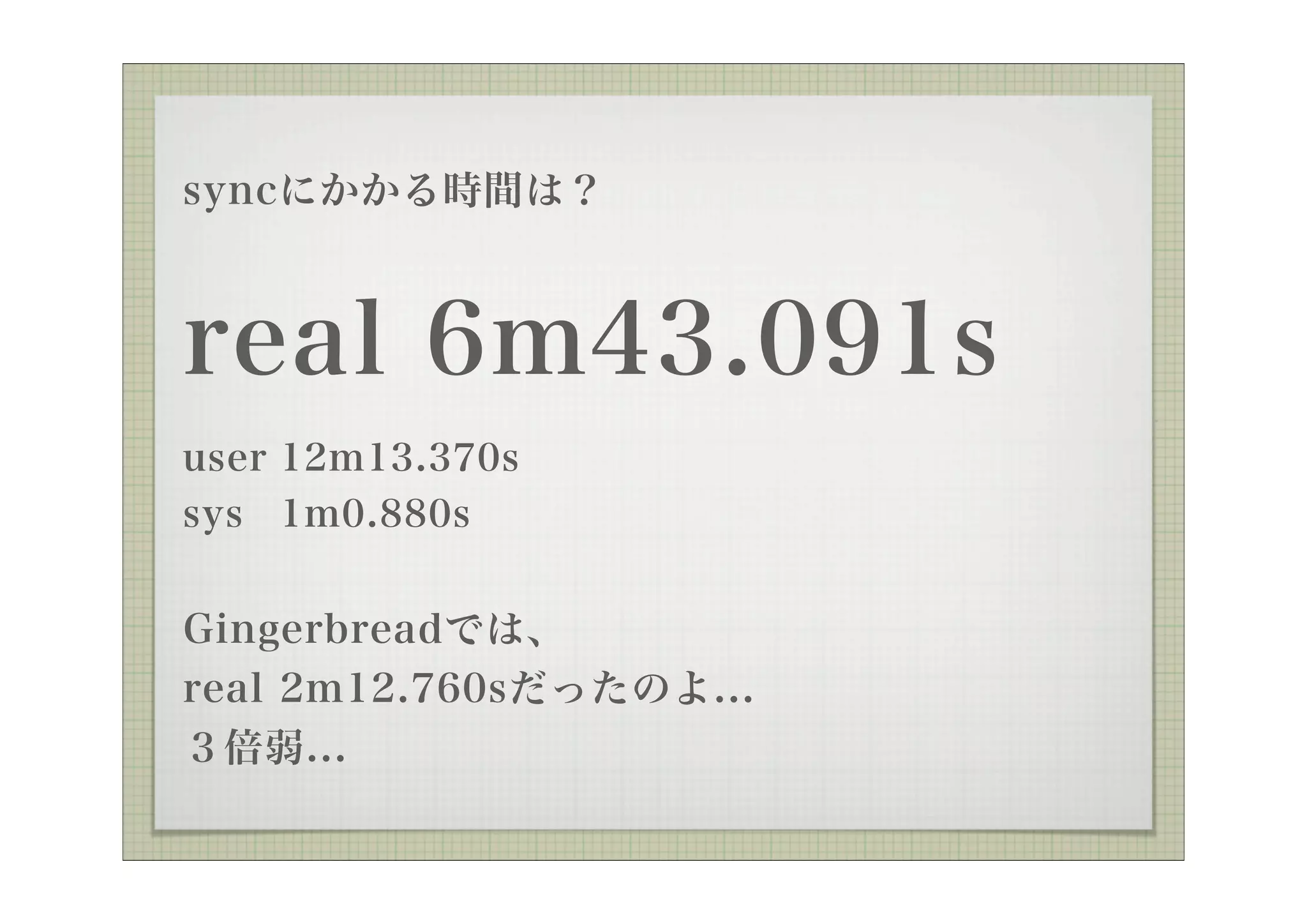 syncにかかる時間は？



real 6m43.091s
user 12m13.370s
sys 1m0.880s


Gingerbreadでは、
real 2m12.760sだったのよ...
３倍弱...
 