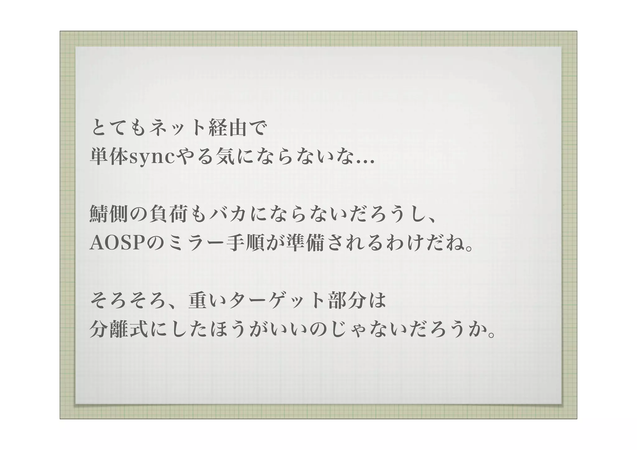 とてもネット経由で
単体syncやる気にならないな...

 側の負荷もバカにならないだろうし、
AOSPのミラー手順が準備されるわけだね。


そろそろ、重いターゲット部分は
分離式にしたほうがいいのじゃないだろうか。
 